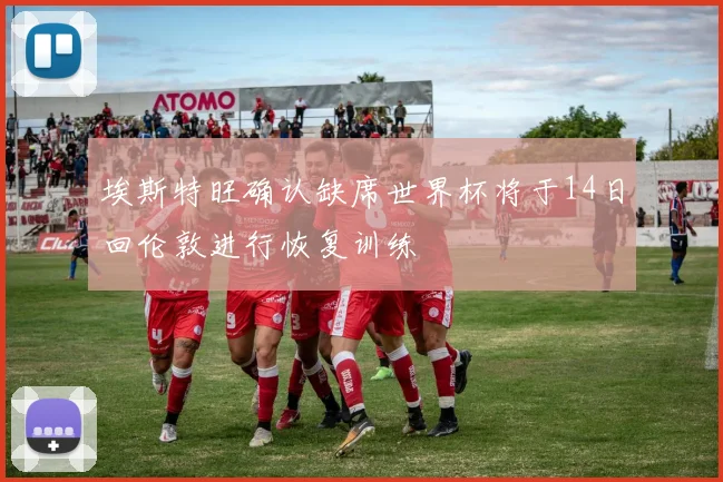 埃斯特旺确认缺席世界杯将于14日回伦敦进行恢复训练
