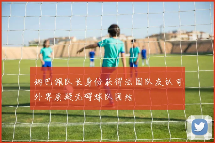 姆巴佩队长身份获得法国队友认可外界质疑无碍球队团结