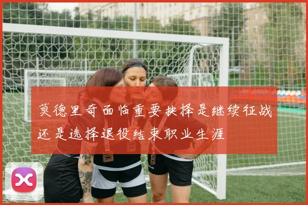 莫德里奇面临重要抉择是继续征战还是选择退役结束职业生涯