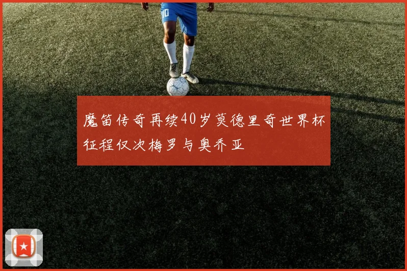 魔笛传奇再续40岁莫德里奇世界杯征程仅次梅罗与奥乔亚