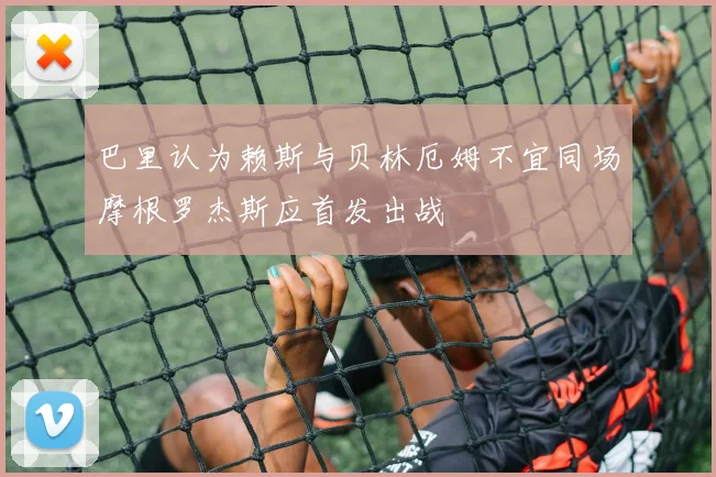 巴里认为赖斯与贝林厄姆不宜同场摩根罗杰斯应首发出战