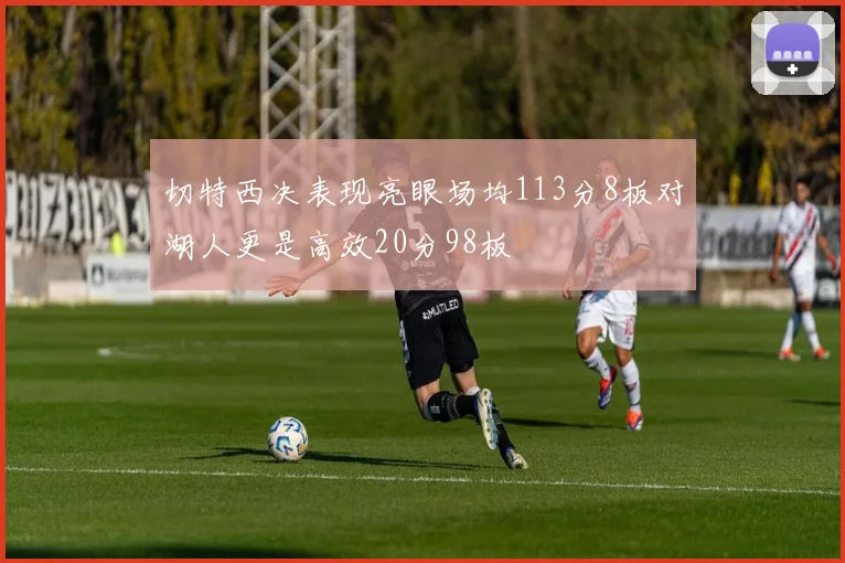 切特西决表现亮眼场均113分8板对湖人更是高效20分98板