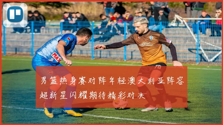 男篮热身赛对阵年轻澳大利亚阵容超新星闪耀期待精彩对决