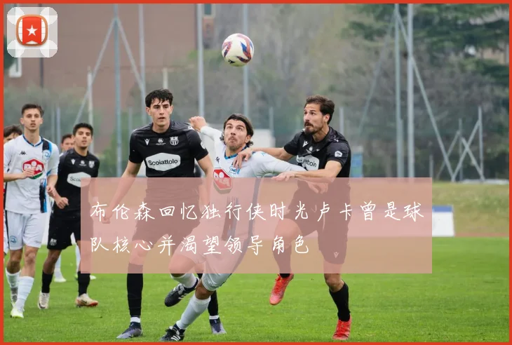 布伦森回忆独行侠时光卢卡曾是球队核心并渴望领导角色