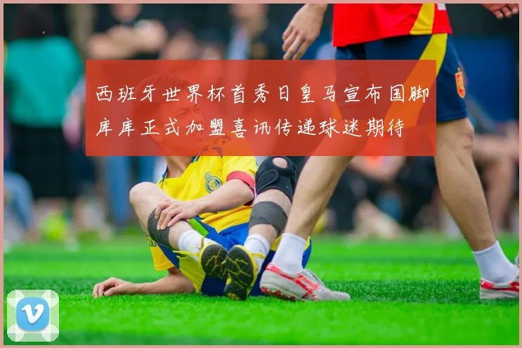 西班牙世界杯首秀日皇马宣布国脚库库正式加盟喜讯传递球迷期待
