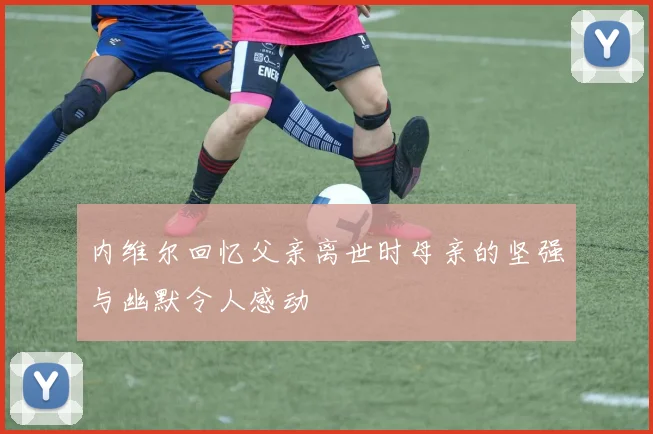 内维尔回忆父亲离世时母亲的坚强与幽默令人感动