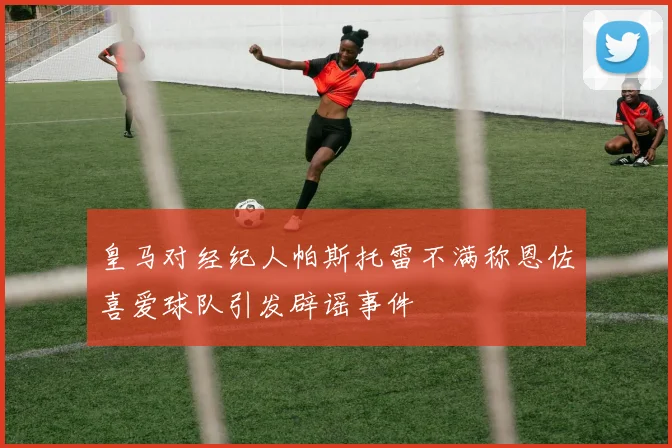 皇马对经纪人帕斯托雷不满称恩佐喜爱球队引发辟谣事件