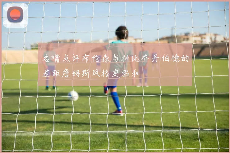 名嘴点评布伦森与科比乔丹伯德的差距詹姆斯风格更温和