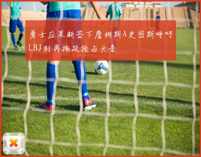 勇士应果断签下詹姆斯A史密斯呼吁LBJ别再拖延抢占头条