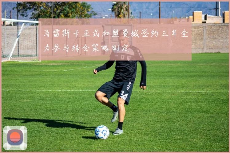 马雷斯卡正式加盟曼城签约三年全力参与转会策略制定