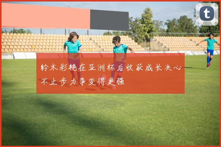 铃木彩艳在亚洲杯后收获成长决心不止步力争变得更强