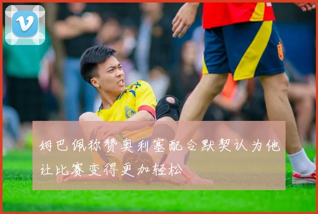 姆巴佩称赞奥利塞配合默契认为他让比赛变得更加轻松