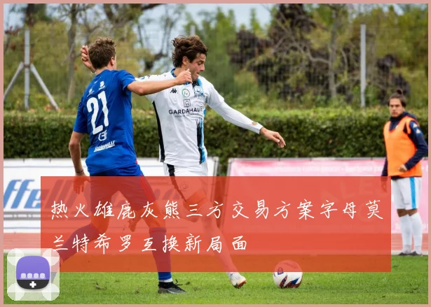 热火雄鹿灰熊三方交易方案字母莫兰特希罗互换新局面