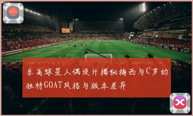 乐高球星人偶设计揭秘梅西与C罗的独特GOAT风格与版本差异