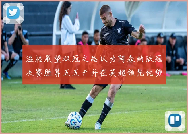 温格展望双冠之路认为阿森纳欧冠决赛胜算五五开并在英超领先优势明显