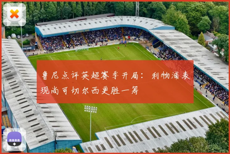 鲁尼点评英超赛季开局：利物浦表现尚可切尔西更胜一筹