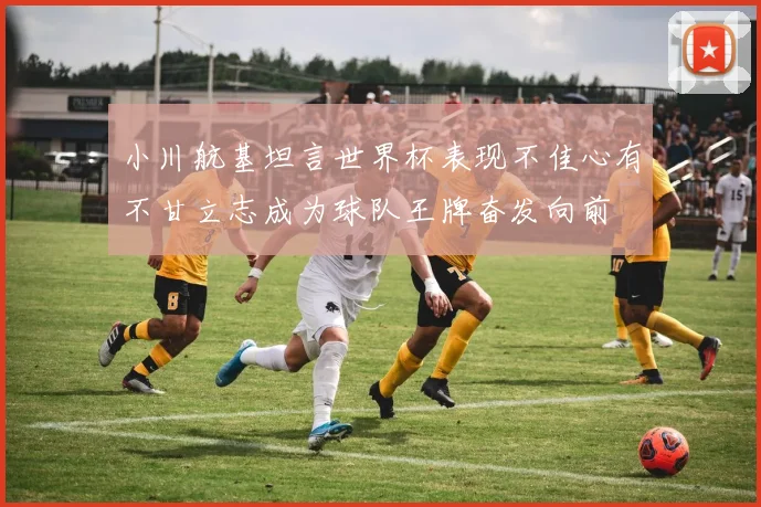 小川航基坦言世界杯表现不佳心有不甘立志成为球队王牌奋发向前