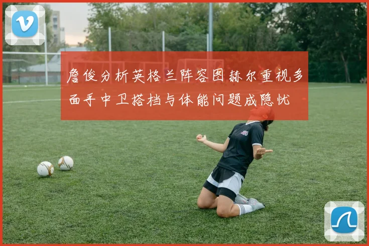 詹俊分析英格兰阵容图赫尔重视多面手中卫搭档与体能问题成隐忧