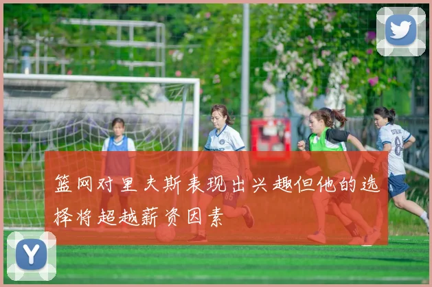 篮网对里夫斯表现出兴趣但他的选择将超越薪资因素