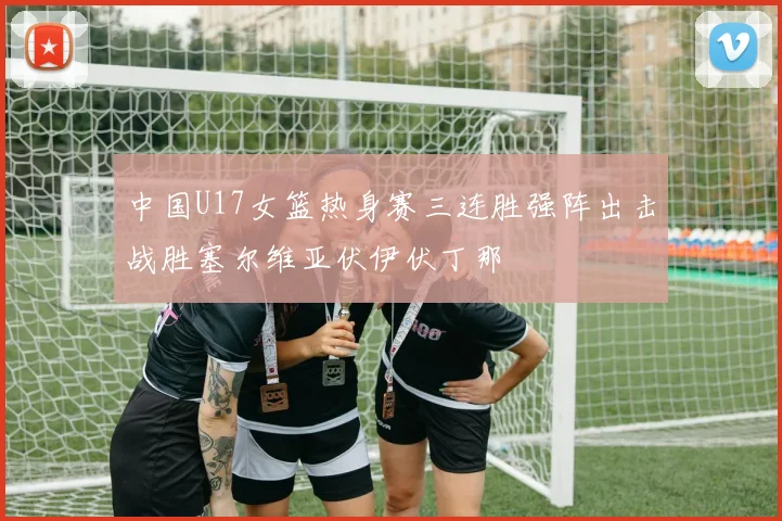 中国U17女篮热身赛三连胜强阵出击战胜塞尔维亚伏伊伏丁那
