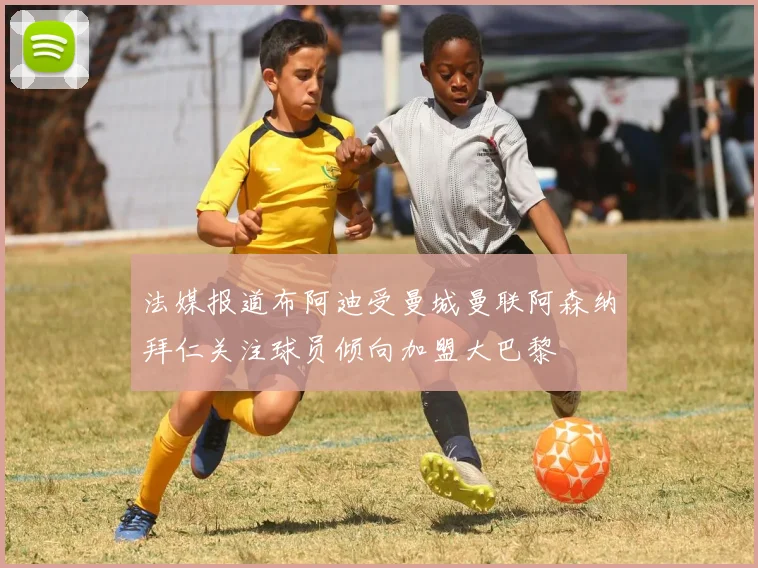法媒报道布阿迪受曼城曼联阿森纳拜仁关注球员倾向加盟大巴黎