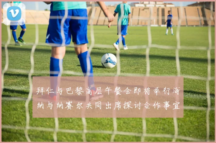 拜仁与巴黎高层午餐会即将举行海纳与纳赛尔共同出席探讨合作事宜