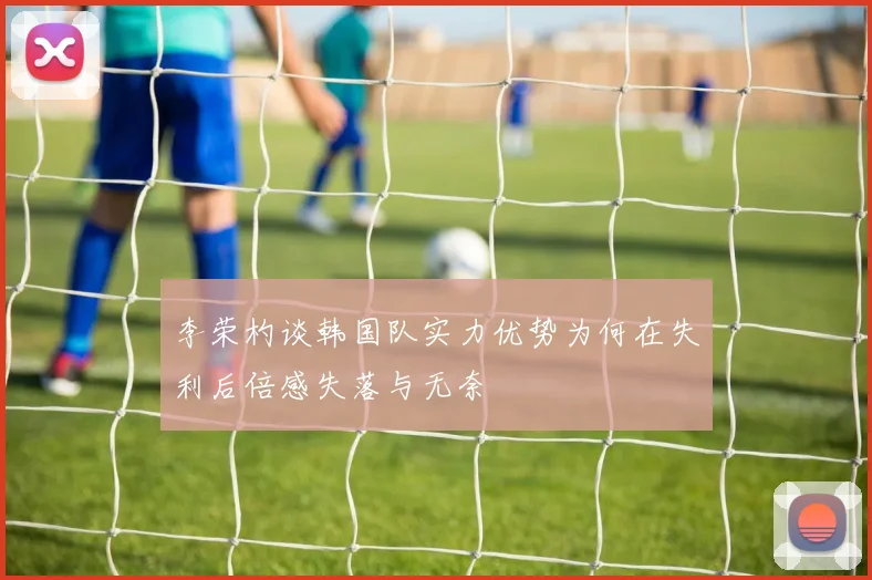 李荣杓谈韩国队实力优势为何在失利后倍感失落与无奈