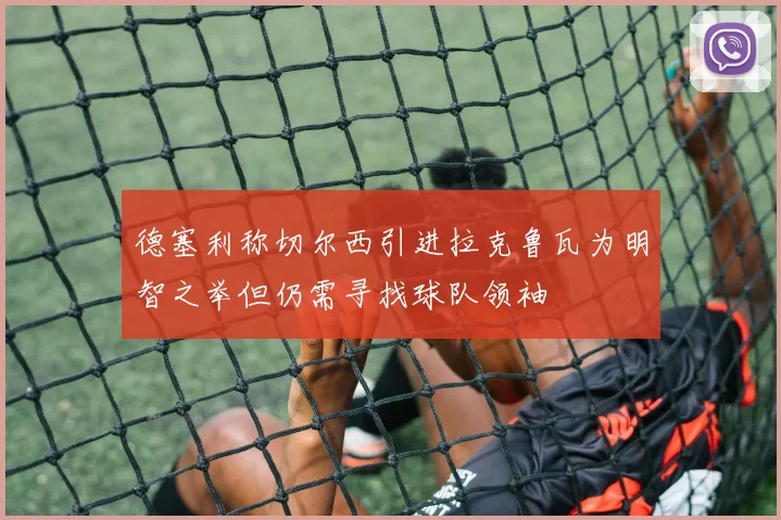 德塞利称切尔西引进拉克鲁瓦为明智之举但仍需寻找球队领袖
