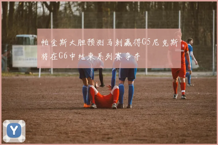 帕金斯大胆预测马刺赢得G5尼克斯将在G6中结束系列赛争夺
