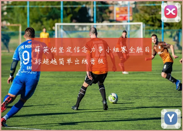 薛英佑坚定信念力争小组赛全胜目标超越简单出线晋级