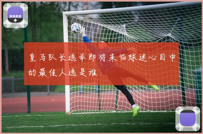 皇马队长选举即将来临球迷心目中的最佳人选是谁