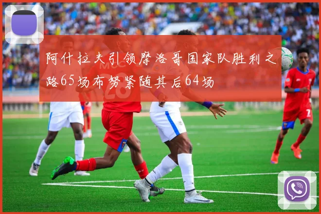 阿什拉夫引领摩洛哥国家队胜利之路65场布努紧随其后64场