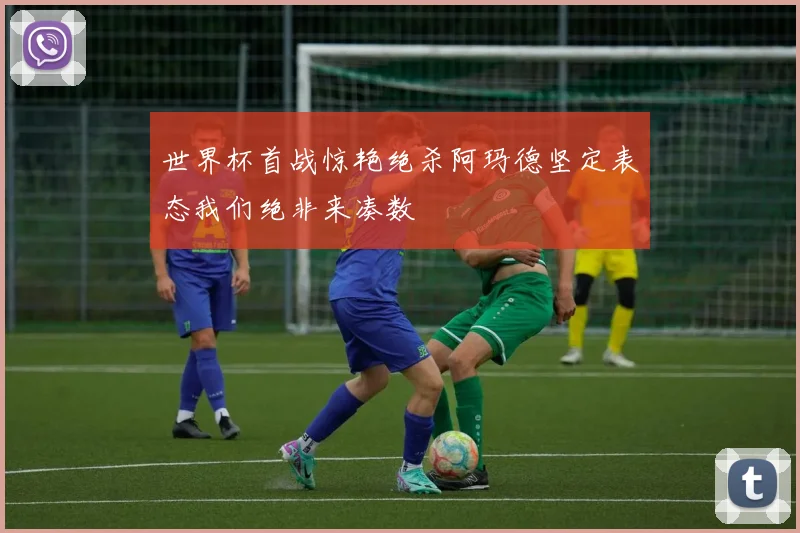 世界杯首战惊艳绝杀阿玛德坚定表态我们绝非来凑数