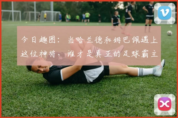 今日趣图：当哈兰德和姆巴佩遇上这位神将，谁才是真正的足球霸主
