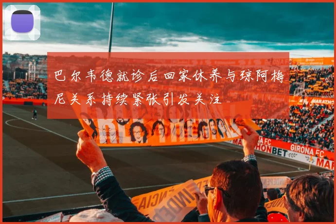 巴尔韦德就诊后回家休养与琼阿梅尼关系持续紧张引发关注