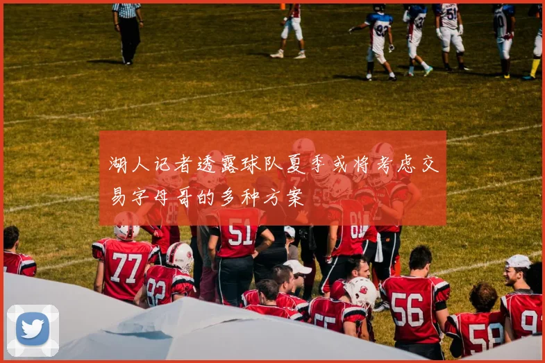 湖人记者透露球队夏季或将考虑交易字母哥的多种方案