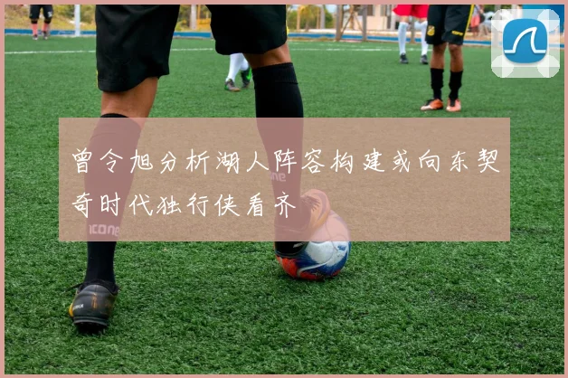曾令旭分析湖人阵容构建或向东契奇时代独行侠看齐