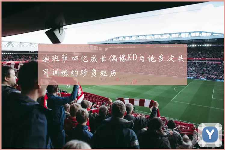 迪班萨回忆成长偶像KD与他多次共同训练的珍贵经历