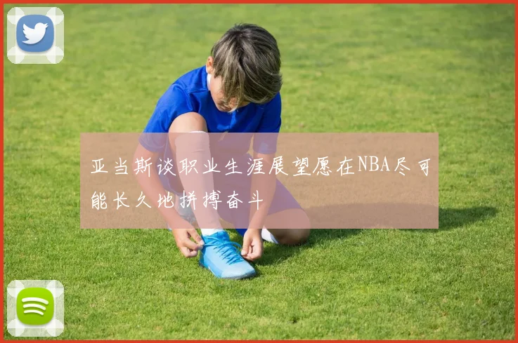 亚当斯谈职业生涯展望愿在NBA尽可能长久地拼搏奋斗