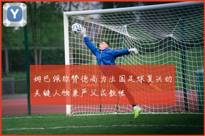姆巴佩称赞德尚为法国足球复兴的关键人物兼严父式教练