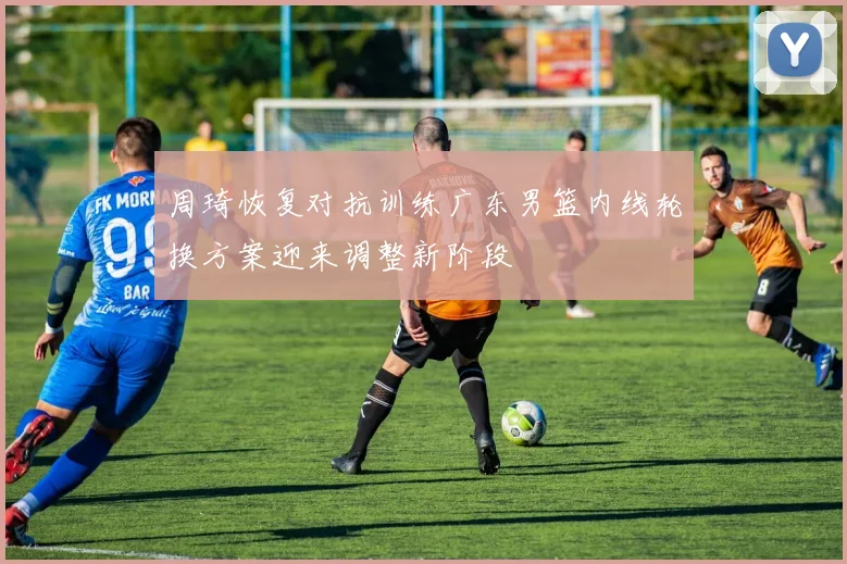 周琦恢复对抗训练广东男篮内线轮换方案迎来调整新阶段