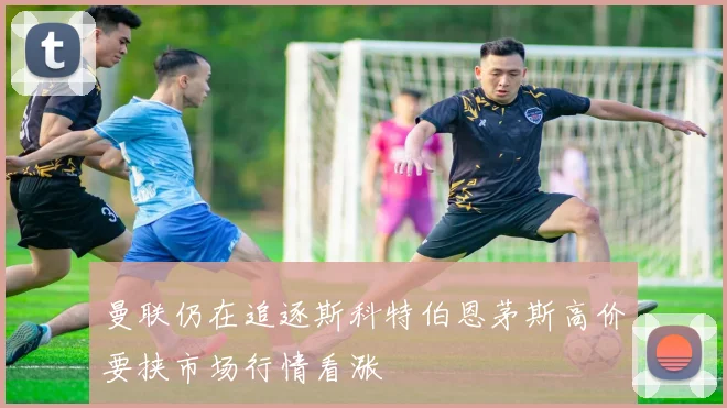 曼联仍在追逐斯科特伯恩茅斯高价要挟市场行情看涨